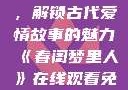 春闺梦里人，在线观看免费，解锁古代爱情故事的魅力《春闺梦里人》在线观看免费搞笑影视影院