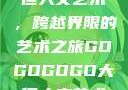 gogogo大但人文艺术，跨越界限的艺术之旅GOGOGOGO大但人文艺术观后感
