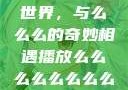 探索播放的世界，与么么么的奇妙相遇播放么么么么么么么么肉2