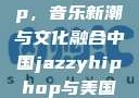 中国 Jazzy Hip-Hop，音乐新潮与文化融合中国jazzyhiphop与美国hiphop的对比