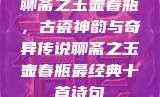 聊斋之玉壶春瓶，古瓷神韵与奇异传说聊斋之玉壶春瓶最经典十首诗句