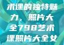 探索798艺术课的独特魅力，照片大全798艺术课照片大全女图片