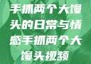 手抓两个大馒头的日常与情感手抓两个大馒头视频