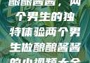 酿酿酱酱，两个男生的独特体验两个男生做酿酿酱酱的小视频大全