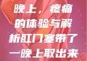 肛门塞带了一晚上，疼痛的体验与解析肛门塞带了一晚上取出来很疼知乎