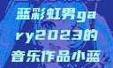 小蓝彩虹男Gary2023的音乐世界小蓝彩虹男gary2023的音乐作品小蓝彩虹男gary2023的音乐作品师哥