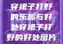 穿裙子打野的乐趣与好处穿裙子打野的好处图片