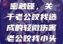 一次意外的亲密触碰，关于老公咬我造成的轻微伤害老公咬我小头头弄破皮小说