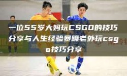 一位55岁大妈玩CSGO的技巧分享与人生经验暴躁老外玩csgo技巧分享