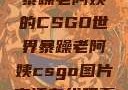 暴躁老阿姨的CSGO世界暴躁老阿姨csgo图片高清在线观看