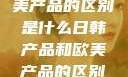 日韩产品与欧美产品的区别是什么日韩产品和欧美产品的区别是什么李思