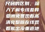 亚洲尺码与欧洲尺码的区别，深入了解专线差异亚洲免费观看高清完整版在线观看熊出没重返地球