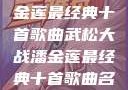武松大战潘金莲最经典十首歌曲武松大战潘金莲最经典十首歌曲名字叫什么