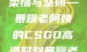 暴躁老阿姨的CSGO高清瞬间
烈焰战场上的柔情与坚韧—暴躁老阿姨的CSGO高清时刻暴躁老阿姨csgo图片高清在线观看