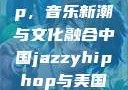 中国 Jazzy Hip-Hop，音乐新潮与文化融合中国jazzyhiphop与美国hiphop的对比