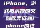欧美Xbox与iPhone，游戏与科技的交融欧美成熟iphone的性能评测