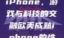 欧美Xbox与iPhone，游戏与科技的交融欧美成熟iphone的性能评测
