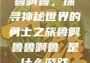 鲁啊鲁，探寻神秘世界的勇士之旅鲁啊鲁鲁啊鲁 是什么游戏