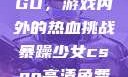 暴躁少女CSGO，游戏内外的热血挑战暴躁少女csgo高清免费观看