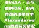 亚历山大·王与他的母亲，时尚背后的温情故事Alexanderwang妈妈获奖情况