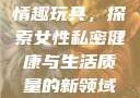 女性私密紧致情趣玩具，探索女性私密健康与生活质量的新领域情趣玩具