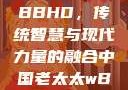 中国老太太WBBHD，传统智慧与现代力量的融合中国老太太wBBHD AV