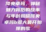 降央卓玛，神秘魅力背后的故事与年龄揭晓降央卓玛b多大最开始搜的歌