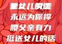 父亲有力挺送女儿的话
女儿，父亲永远为你撑腰父亲有力挺送女儿的话 含义