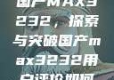 国产MAX3232，探索与突破国产max3232用户评价如何