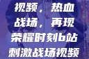 B站刺激战场视频，热血战场，再现荣耀时刻b站刺激战场视频直播