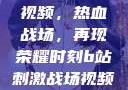B站刺激战场视频，热血战场，再现荣耀时刻b站刺激战场视频直播