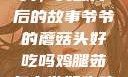 爷爷的蘑菇头，美味背后的故事爷爷的蘑菇头好吃吗鸡腿茹怎么做好吃鸡腿菇头怎么吃