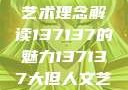 探索人文艺术的无限可能，以大但人文艺术理念解读137137的魅力137137大但人文艺术71集 696969大但人文艺术
