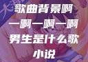 歌曲背景啊一啊一啊一啊男生是什么歌小说