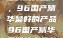 探索中国制造的巅峰之作，96国产精华最好的产品96国产精华最好的产品有哪些