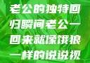 归家的饿狼，老公的独特回归瞬间老公一回来就像饿狼一样的说说视频