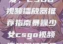 暴躁少女的挚爱，CSGO视频播放器推荐指南暴躁少女csgo视频播放器推荐免费