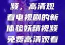 探索妖精视频，高清观看电视剧的新体验妖精视频免费高清观看电视剧大全集