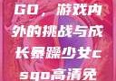 暴躁少女CSGO，游戏内外的挑战与成长暴躁少女csgo高清免费观看