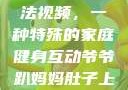 爷爷趴妈妈肚子上锻炼方法视频，一种特殊的家庭健身互动爷爷趴妈妈肚子上锻炼方法视频教程