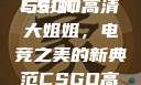CSGO高清大姐姐的魅力与影响
CSGO高清大姐姐，电竞之美的新典范CSGO高清大姐姐的背景故事