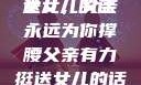 父亲有力挺送女儿的话
女儿，父亲永远为你撑腰父亲有力挺送女儿的话 含义