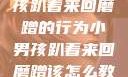 如何教育小男孩趴着来回磨蹭的行为小男孩趴着来回磨蹭该怎么教育他