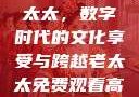 免费观看高清电视剧的老太太，数字时代的文化享受与跨越老太太免费观看高清电视剧韩剧