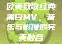 欧美致敬经典黑白MV，音乐与影像的完美融合