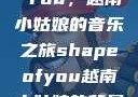 Shape of You，越南小姑娘的音乐之旅shapeofyou越南小姑娘的背景故事