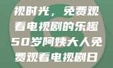 五十岁阿姨的影视时光，免费观看电视剧的乐趣50岁阿姨大人免费观看电视剧日本