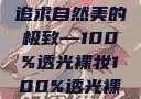 裸妆新风尚，追求自然美的极致—100%透光裸妆100%透光裸妆手办