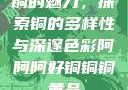 铜的魅力，探索铜的多样性与深邃色彩阿阿阿好铜铜铜黄品