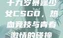 十九岁暴躁少女CSGO，热血竞技与青春激情的碰撞